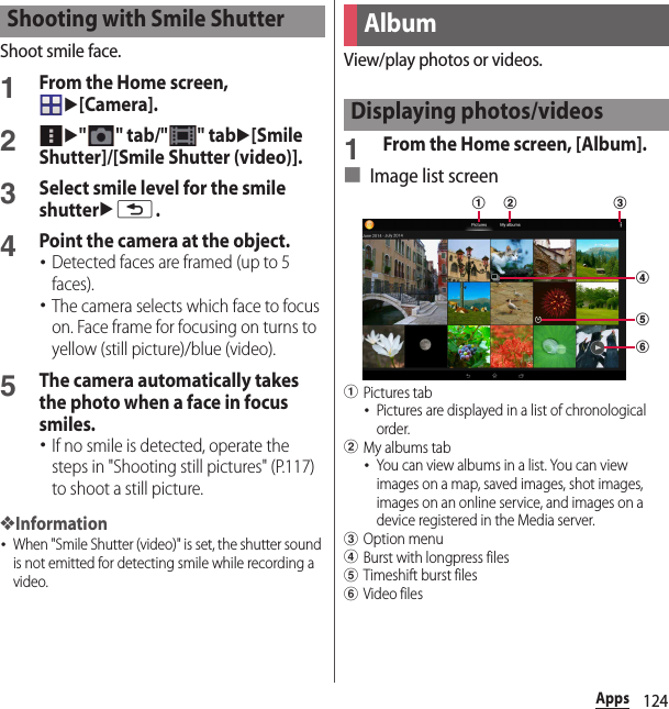 124AppsShoot smile face.1From the Home screen, u[Camera].2u&quot; &quot; tab/&quot; &quot; tabu[Smile Shutter]/[Smile Shutter (video)].3Select smile level for the smile shutterux.4Point the camera at the object.･Detected faces are framed (up to 5 faces).･The camera selects which face to focus on. Face frame for focusing on turns to yellow (still picture)/blue (video).5The camera automatically takes the photo when a face in focus smiles.･If no smile is detected, operate the steps in &quot;Shooting still pictures&quot; (P.117) to shoot a still picture.❖Information･When &quot;Smile Shutter (video)&quot; is set, the shutter sound is not emitted for detecting smile while recording a video.View/play photos or videos.1From the Home screen, [Album].■ Image list screenaPictures tab･Pictures are displayed in a list of chronological order.bMy albums tab･You can view albums in a list. You can view images on a map, saved images, shot images, images on an online service, and images on a device registered in the Media server.cOption menudBurst with longpress fileseTimeshift burst filesfVideo filesShooting with Smile ShutterAlbumDisplaying photos/videosdab cef