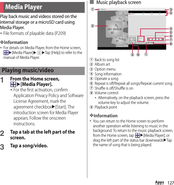 127AppsPlay back music and videos stored on the internal storage or a microSD card using Media Player.･File formats of playable data (P.209)❖Information･For details on Media Player, from the Home screen, u[Media Player]uuTap [Help] to refer to the manual of Media Player.1From the Home screen, u[Media Player].･For the first activation, confirm Application Privacy Policy and Software License Agreement, mark the agreement checkboxu[Start]. The introduction screen for Media Player appears. Follow the onscreen instructions.2Tap a tab at the left part of the screen.3Tap a song/video.■ Music playback screenaBack to song listbAlbum artcOption menudSong informationeOperate a songfRepeat is off/Repeat all songs/Repeat current songgShuffle is off/Shuffle is onhVolume control･Alternatively, on the playback screen, press the volume key to adjust the volume.iPlayback point❖Information･You can return to the Home screen to perform another operation while listening to music in the background. To return to the music playback screen, from the Home screen, tap u[Media Player], or drag the left part of the status bar downwardsuTap the name of song that is being played.Media PlayerPlaying music/videocabddehfgb i a