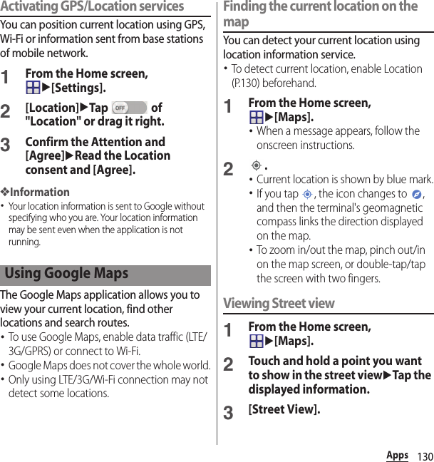 130AppsActivating GPS/Location servicesYou can position current location using GPS, Wi-Fi or information sent from base stations of mobile network.1From the Home screen, u[Settings].2[Location]uTap  of &quot;Location&quot; or drag it right.3Confirm the Attention and [Agree]uRead the Location consent and [Agree].❖Information･Your location information is sent to Google without specifying who you are. Your location information may be sent even when the application is not running.The Google Maps application allows you to view your current location, find other locations and search routes.･To use Google Maps, enable data traffic (LTE/3G/GPRS) or connect to Wi-Fi.･Google Maps does not cover the whole world.･Only using LTE/3G/Wi-Fi connection may not detect some locations.Finding the current location on the mapYou can detect your current location using location information service.･To detect current location, enable Location (P.130) beforehand.1From the Home screen, u[Maps].･When a message appears, follow the onscreen instructions.2.･Current location is shown by blue mark.･If you tap  , the icon changes to  , and then the terminal&apos;s geomagnetic compass links the direction displayed on the map.･To zoom in/out the map, pinch out/in on the map screen, or double-tap/tap the screen with two fingers.Viewing Street view1From the Home screen, u[Maps].2Touch and hold a point you want to show in the street viewuTap the displayed information.3[Street View].Using Google Maps