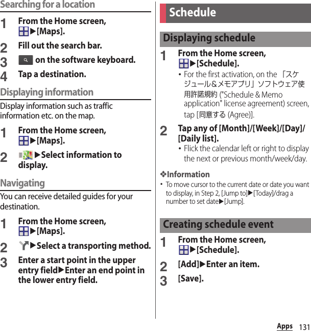 131AppsSearching for a location1From the Home screen, u[Maps].2Fill out the search bar.3 on the software keyboard.4Tap a destination.Displaying informationDisplay information such as traffic information etc. on the map.1From the Home screen, u[Maps].2uSelect information to display.NavigatingYou can receive detailed guides for your destination.1From the Home screen, u[Maps].2uSelect a transporting method.3Enter a start point in the upper entry fielduEnter an end point in the lower entry field.1From the Home screen, u[Schedule].･For the first activation, on the 「スケジュール＆メモアプリ」ソフトウェア使用許諾規約 (&quot;Schedule &amp; Memo application&quot; license agreement) screen, tap [同意する (Agree)].2Tap any of [Month]/[Week]/[Day]/[Daily list].･Flick the calendar left or right to display the next or previous month/week/day.❖Information･To move cursor to the current date or date you want to display, in Step 2, [Jump to]u[Today]/drag a number to set dateu[Jump].1From the Home screen, u[Schedule].2[Add]uEnter an item.3[Save].ScheduleDisplaying scheduleCreating schedule event