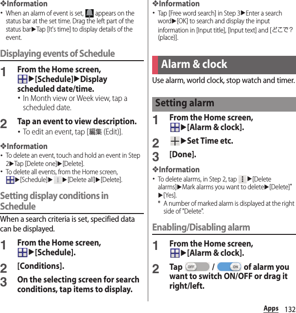 132Apps❖Information･When an alarm of event is set,   appears on the status bar at the set time. Drag the left part of the status baruTap [It&apos;s time] to display details of the event.Displaying events of Schedule1From the Home screen, u[Schedule]uDisplay scheduled date/time.･In Month view or Week view, tap a scheduled date.2Tap an event to view description.･To edit an event, tap [編集 (Edit)].❖Information･To delete an event, touch and hold an event in Step 2uTap [Delete one]u[Delete].･To delete all events, from the Home screen, u[Schedule]uu[Delete all]u[Delete].Setting display conditions in ScheduleWhen a search criteria is set, specified data can be displayed.1From the Home screen, u[Schedule].2[Conditions].3On the selecting screen for search conditions, tap items to display.❖Information･Tap [Free word search] in Step 3uEnter a search wordu[OK] to search and display the input information in [Input title], [Input text] and [どこで？ (place)].Use alarm, world clock, stop watch and timer.1From the Home screen, u[Alarm &amp; clock].2uSet Time etc.3[Done].❖Information･To delete alarms, in Step 2, tap u[Delete alarms]uMark alarms you want to deleteu[Delete]*u[Yes].* A number of marked alarm is displayed at the right side of &quot;Delete&quot;.Enabling/Disabling alarm1From the Home screen, u[Alarm &amp; clock].2Tap   /   of alarm you want to switch ON/OFF or drag it right/left.Alarm &amp; clockSetting alarm