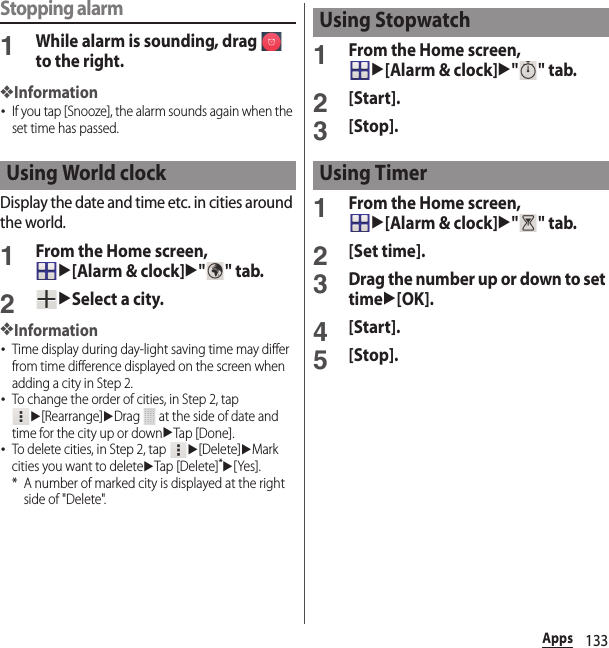 133AppsStopping alarm1While alarm is sounding, drag   to the right.❖Information･If you tap [Snooze], the alarm sounds again when the set time has passed.Display the date and time etc. in cities around the world.1From the Home screen, u[Alarm &amp; clock]u&quot;&quot; tab.2uSelect a city.❖Information･Time display during day-light saving time may differ from time difference displayed on the screen when adding a city in Step 2.･To change the order of cities, in Step 2, tap u[Rearrange]uDrag   at the side of date and time for the city up or downuTap [Done].･To delete cities, in Step 2, tap u[Delete]uMark cities you want to deleteuTap [Delete]*u[Yes].* A number of marked city is displayed at the right side of &quot;Delete&quot;.1From the Home screen, u[Alarm &amp; clock]u&quot;&quot; tab.2[Start].3[Stop].1From the Home screen, u[Alarm &amp; clock]u&quot;&quot; tab.2[Set time].3Drag the number up or down to set timeu[OK].4[Start].5[Stop].Using World clockUsing StopwatchUsing Timer