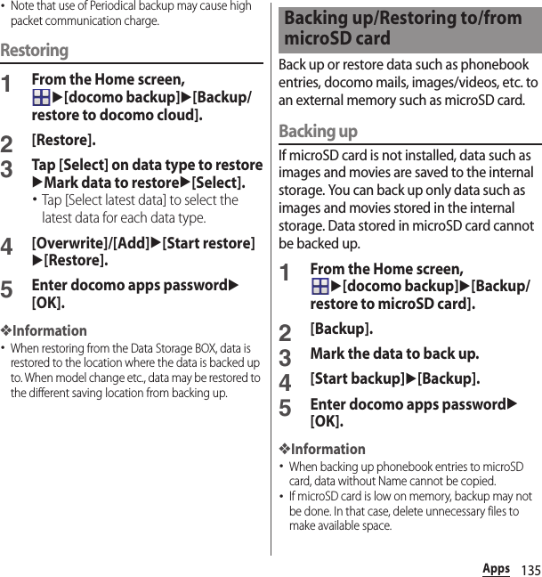 135Apps･Note that use of Periodical backup may cause high packet communication charge.Restoring1From the Home screen, u[docomo backup]u[Backup/restore to docomo cloud].2[Restore].3Tap [Select] on data type to restoreuMark data to restoreu[Select].･Tap [Select latest data] to select the latest data for each data type.4[Overwrite]/[Add]u[Start restore]u[Restore].5Enter docomo apps passwordu[OK].❖Information･When restoring from the Data Storage BOX, data is restored to the location where the data is backed up to. When model change etc., data may be restored to the different saving location from backing up.Back up or restore data such as phonebook entries, docomo mails, images/videos, etc. to an external memory such as microSD card.Backing upIf microSD card is not installed, data such as images and movies are saved to the internal storage. You can back up only data such as images and movies stored in the internal storage. Data stored in microSD card cannot be backed up.1From the Home screen, u[docomo backup]u[Backup/restore to microSD card].2[Backup].3Mark the data to back up.4[Start backup]u[Backup].5Enter docomo apps passwordu[OK].❖Information･When backing up phonebook entries to microSD card, data without Name cannot be copied.･If microSD card is low on memory, backup may not be done. In that case, delete unnecessary files to make available space.Backing up/Restoring to/from microSD card