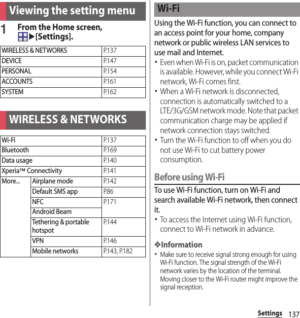 137SettingsSettings1From the Home screen, u[Settings].Using the Wi-Fi function, you can connect to an access point for your home, company network or public wireless LAN services to use mail and Internet.･Even when Wi-Fi is on, packet communication is available. However, while you connect Wi-Fi network, Wi-Fi comes first.･When a Wi-Fi network is disconnected, connection is automatically switched to a LTE/3G/GSM network mode. Note that packet communication charge may be applied if network connection stays switched.･Turn the Wi-Fi function to off when you do not use Wi-Fi to cut battery power consumption.Before using Wi-FiTo use Wi-Fi function, turn on Wi-Fi and search available Wi-Fi network, then connect it.･To access the Internet using Wi-Fi function, connect to Wi-Fi network in advance.❖Information･Make sure to receive signal strong enough for using Wi-Fi function. The signal strength of the Wi-Fi network varies by the location of the terminal. Moving closer to the Wi-Fi router might improve the signal reception.Viewing the setting menuWIRELESS &amp; NETWORKSP. 1 3 7DEVICEP. 1 4 7PERSONALP. 1 5 4ACCOUNTSP. 1 6 1SYSTEMP. 1 6 2WIRELESS &amp; NETWORKSWi-FiP. 1 3 7BluetoothP. 1 6 9Data usageP. 1 4 0Xperia™ ConnectivityP. 1 4 1More... Airplane modeP. 1 4 2Default SMS appP. 8 6NFCP. 1 7 1Android BeamTethering &amp; portable hotspotP. 1 4 4VPNP. 1 4 6Mobile networksP.143, P.182Wi-Fi