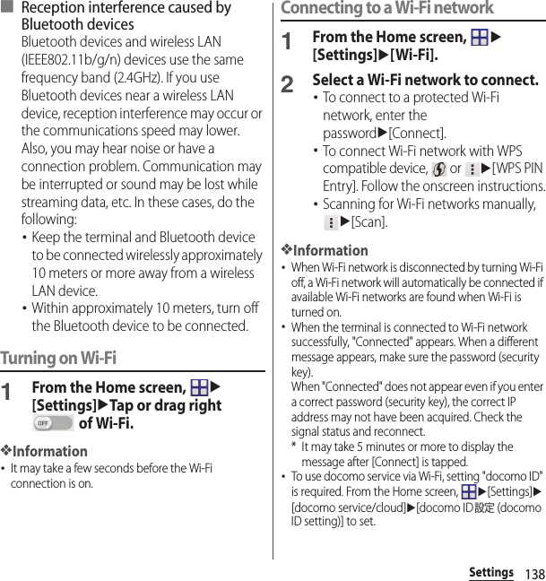 138Settings■ Reception interference caused by Bluetooth devicesBluetooth devices and wireless LAN (IEEE802.11b/g/n) devices use the same frequency band (2.4GHz). If you use Bluetooth devices near a wireless LAN device, reception interference may occur or the communications speed may lower. Also, you may hear noise or have a connection problem. Communication may be interrupted or sound may be lost while streaming data, etc. In these cases, do the following:･Keep the terminal and Bluetooth device to be connected wirelessly approximately 10 meters or more away from a wireless LAN device.･Within approximately 10 meters, turn off the Bluetooth device to be connected.Turning on Wi-Fi1From the Home screen, u[Settings]uTap or drag right  of Wi-Fi.❖Information･It may take a few seconds before the Wi-Fi connection is on.Connecting to a Wi-Fi network1From the Home screen, u[Settings]u[Wi-Fi].2Select a Wi-Fi network to connect.･To connect to a protected Wi-Fi network, enter the passwordu[Connect].･To connect Wi-Fi network with WPS compatible device,   or u[WPS PIN Entry]. Follow the onscreen instructions.･Scanning for Wi-Fi networks manually, u[Scan].❖Information･When Wi-Fi network is disconnected by turning Wi-Fi off, a Wi-Fi network will automatically be connected if available Wi-Fi networks are found when Wi-Fi is turned on.･When the terminal is connected to Wi-Fi network successfully, &quot;Connected&quot; appears. When a different message appears, make sure the password (security key).When &quot;Connected&quot; does not appear even if you enter a correct password (security key), the correct IP address may not have been acquired. Check the signal status and reconnect.* It may take 5 minutes or more to display the message after [Connect] is tapped.･To use docomo service via Wi-Fi, setting &quot;docomo ID&quot; is required. From the Home screen, u[Settings]u[docomo service/cloud]u[docomo ID設定 (docomo ID setting)] to set.