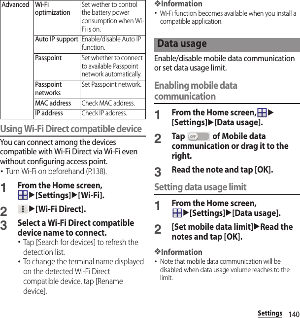 140SettingsUsing Wi-Fi Direct compatible deviceYou can connect among the devices compatible with Wi-Fi Direct via Wi-Fi even without configuring access point.･Turn Wi-Fi on beforehand (P.138).1From the Home screen, u[Settings]u[Wi-Fi].2u[Wi-Fi Direct].3Select a Wi-Fi Direct compatible device name to connect.･Tap [Search for devices] to refresh the detection list.･To change the terminal name displayed on the detected Wi-Fi Direct compatible device, tap [Rename device].❖Information･Wi-Fi function becomes available when you install a compatible application.Enable/disable mobile data communication or set data usage limit.Enabling mobile data communication1From the Home screen,u[Settings]u[Data usage].2Tap   of Mobile data communication or drag it to the right.3Read the note and tap [OK].Setting data usage limit1From the Home screen, u[Settings]u[Data usage].2[Set mobile data limit]uRead the notes and tap [OK].❖Information･Note that mobile data communication will be disabled when data usage volume reaches to the limit.Advanced Wi-Fi optimizationSet wether to control the battery power consumption when Wi-Fi is on.Auto IP supportEnable/disable Auto IP function.PasspointSet whether to connect to available Passpoint network automatically.Passpoint networksSet Passpoint network.MAC addressCheck MAC address.IP addressCheck IP address.Data usage