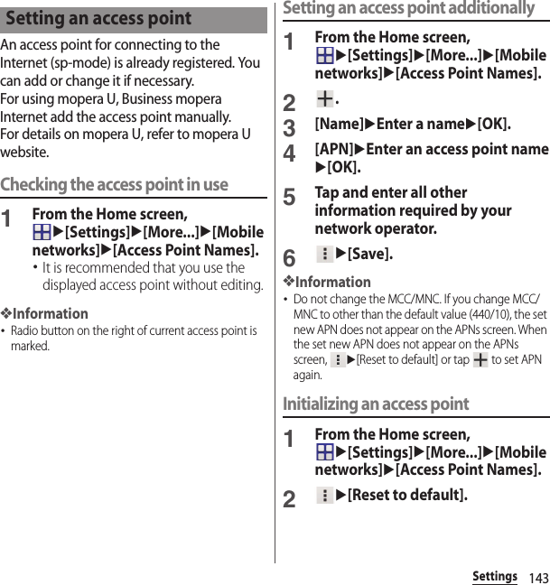 143SettingsAn access point for connecting to the Internet (sp-mode) is already registered. You can add or change it if necessary.For using mopera U, Business mopera Internet add the access point manually.For details on mopera U, refer to mopera U website.Checking the access point in use1From the Home screen, u[Settings]u[More...]u[Mobile networks]u[Access Point Names].･It is recommended that you use the displayed access point without editing.❖Information･Radio button on the right of current access point is marked.Setting an access point additionally1From the Home screen, u[Settings]u[More...]u[Mobile networks]u[Access Point Names].2.3[Name]uEnter a nameu[OK].4[APN]uEnter an access point nameu[OK].5Tap and enter all other information required by your network operator.6u[Save].❖Information･Do not change the MCC/MNC. If you change MCC/MNC to other than the default value (440/10), the set new APN does not appear on the APNs screen. When the set new APN does not appear on the APNs screen, u[Reset to default] or tap   to set APN again.Initializing an access point1From the Home screen, u[Settings]u[More...]u[Mobile networks]u[Access Point Names].2u[Reset to default].Setting an access point