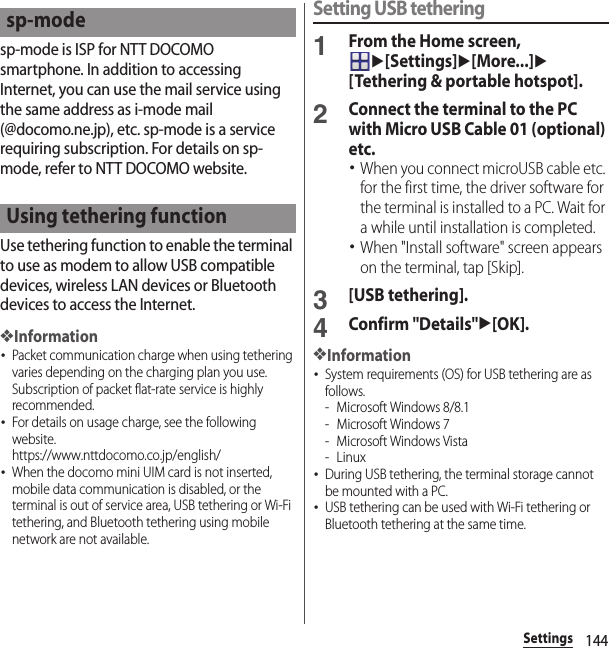 144Settingssp-mode is ISP for NTT DOCOMO smartphone. In addition to accessing Internet, you can use the mail service using the same address as i-mode mail (@docomo.ne.jp), etc. sp-mode is a service requiring subscription. For details on sp-mode, refer to NTT DOCOMO website.Use tethering function to enable the terminal to use as modem to allow USB compatible devices, wireless LAN devices or Bluetooth devices to access the Internet.❖Information･Packet communication charge when using tethering varies depending on the charging plan you use. Subscription of packet flat-rate service is highly recommended.･For details on usage charge, see the following website.https://www.nttdocomo.co.jp/english/ ･When the docomo mini UIM card is not inserted, mobile data communication is disabled, or the terminal is out of service area, USB tethering or Wi-Fi tethering, and Bluetooth tethering using mobile network are not available.Setting USB tethering1From the Home screen, u[Settings]u[More...]u[Tethering &amp; portable hotspot].2Connect the terminal to the PC with Micro USB Cable 01 (optional) etc.･When you connect microUSB cable etc. for the first time, the driver software for the terminal is installed to a PC. Wait for a while until installation is completed.･When &quot;Install software&quot; screen appears on the terminal, tap [Skip].3[USB tethering].4Confirm &quot;Details&quot;u[OK].❖Information･System requirements (OS) for USB tethering are as follows.- Microsoft Windows 8/8.1- Microsoft Windows 7- Microsoft Windows Vista-Linux･During USB tethering, the terminal storage cannot be mounted with a PC.･USB tethering can be used with Wi-Fi tethering or Bluetooth tethering at the same time.sp-modeUsing tethering function