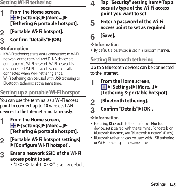 145SettingsSetting Wi-Fi tethering1From the Home screen, u[Settings]u[More...]u[Tethering &amp; portable hotspot].2[Portable Wi-Fi hotspot].3Confirm &quot;Details&quot;u[OK].❖Information･If Wi-Fi tethering starts while connecting to Wi-Fi network or the terminal and DLNA device are connected via Wi-Fi network, Wi-Fi network is disconnected. Wi-Fi network is automatically connected when Wi-Fi tethering ends.･Wi-Fi tethering can be used with USB tethering or Bluetooth tethering at the same time.Setting up a portable Wi-Fi hotspotYou can use the terminal as a Wi-Fi access point to connect up to 10 wireless LAN devices to the Internet simultaneously.1From the Home screen, u[Settings]u[More...]u[Tethering &amp; portable hotspot].2[Portable Wi-Fi hotspot settings]u[Configure Wi-Fi hotspot].3Enter a network SSID of the Wi-Fi access point to set.･&quot;XXXXXX Tablet_XXXX&quot; is set by default.4Tap &quot;Security&quot; setting itemuTap a security type of the Wi-Fi access point you want to set.5Enter a password of the Wi-Fi access point to set as required.6[Save].❖Information･By default, a password is set in a random manner.Setting Bluetooth tetheringUp to 5 Bluetooth devices can be connected to the Internet.1From the Home screen, u[Settings]u[More...]u[Tethering &amp; portable hotspot].2[Bluetooth tethering].3Confirm &quot;Details&quot;u[OK].❖Information･For using Bluetooth tethering from a Bluetooth device, set it paired with the terminal. For details on Bluetooth function, see &quot;Bluetooth function&quot; (P.169).･Bluetooth tethering can be used with USB tethering or Wi-Fi tethering at the same time.