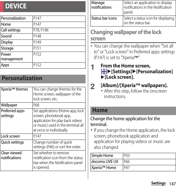 147SettingsChanging wallpaper of the lock screen･You can change the wallpaper when &quot;Set all to&quot; or &quot;Lock screen&quot; in Preferred apps settings (P.147) is set to &quot;Xperia™&quot;.1From the Home screen, u[Settings]u[Personalization]u[Lock screen].2[Album]/[Xperia™ wallpapers].･After this step, follow the onscreen instructions.Change the home application for the terminal.･If you change the Home application, the lock screen, phonebook application and application for playing videos or music are also changed.DEVICEPersonalizationP. 1 4 7HomeP. 1 4 7Call settingsP. 7 8 ,  P. 1 8 6SoundP. 1 4 8DisplayP. 1 4 9StorageP. 1 5 1Power managementP. 1 5 2AppsP. 1 5 2PersonalizationXperia™ themesYou can change themes for the Home screen, wallpaper of the lock screen, etc.WallpaperP. 6 8Preferred apps settingsSet applications (Home app, lock screen, phonebook app, application for play back videos or music) used in the terminal all at once or individually.Lock screenP. 1 4 7Quick settingsChange number of quick settings (P.46) or sort the order.Clear viewed notificationsSet whether to remove notification icon from the status bar when the Notification panel is opened.Manage notificationsSelect an application to display notifications in the Notification panel.Status bar iconsSelect a status icon for displaying on the status bar.HomeSimple HomeP. 5 0docomo LIVE UXP. 6 6Xperia™ HomeP. 4 7
