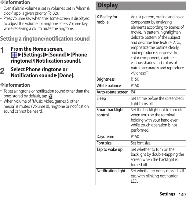 149Settings❖Information･Even if alarm volume is set in Volumes, set in &quot;Alarm &amp; clock&quot; app is given priority (P.132).･Press Volume key when the Home screen is displayed to adjust the volume for ringtone. Press Volume key while receiving a call to mute the ringtone.Setting a ringtone/notification sound1From the Home screen, u[Settings]u[Sound]u[Phone ringtone]/[Notification sound].2Select Phone ringtone or Notification soundu[Done].❖Information･To set a ringtone or notification sound other than the ones stored by default, tap  .･When volume of &quot;Music, video, games &amp; other media&quot; is muted (Volume 0), ringtone or notification sound cannot be heard.DisplayX-Reality for mobileAdjust pattern, outline and color component by analyzing elements according to scenes of movie. In pattern, hightlighten delicate pattern of the subject and describe fine texture. Also, emphasize the outline clearly and reproduce sharpness. In color component, capture various shades and colors of nature accurately and reproduce vividness.*BrightnessP. 1 5 0White balanceP. 1 5 0Auto-rotate screenP. 4 1SleepSet a time before the screen back light turns off.Smart backlight controlSet the backlight not to turn off when you use the terminal holding with your hand even while touch operation is not performed.DaydreamP. 1 5 0Font sizeSet font size.Tap to wake upSet whether to turn on the backlight by double-tapping the screen when the backlight is turned off.Notification lightSet whether to notify missed call etc. with blinking notification LED.