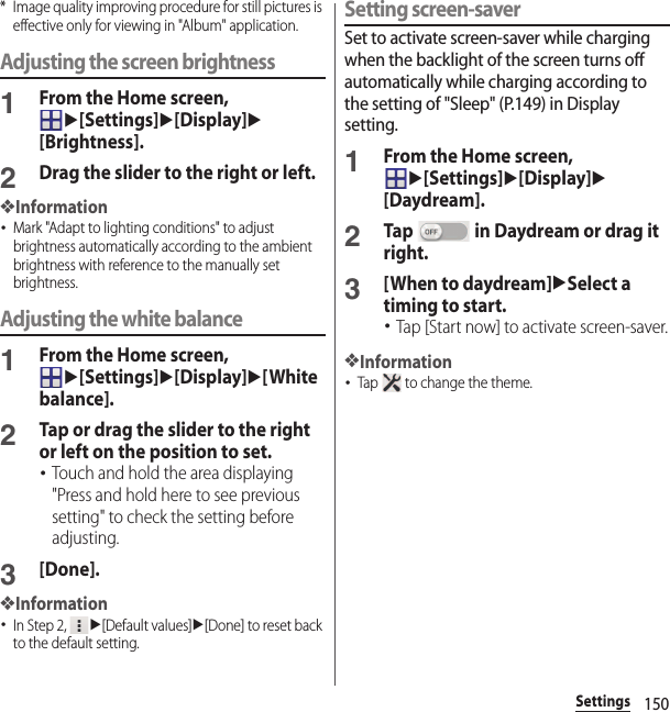 150Settings* Image quality improving procedure for still pictures is effective only for viewing in &quot;Album&quot; application.Adjusting the screen brightness1From the Home screen, u[Settings]u[Display]u[Brightness].2Drag the slider to the right or left.❖Information･Mark &quot;Adapt to lighting conditions&quot; to adjust brightness automatically according to the ambient brightness with reference to the manually set brightness.Adjusting the white balance1From the Home screen, u[Settings]u[Display]u[White balance].2Tap or drag the slider to the right or left on the position to set.･Touch and hold the area displaying &quot;Press and hold here to see previous setting&quot; to check the setting before adjusting.3[Done].❖Information･In Step 2, u[Default values]u[Done] to reset back to the default setting.Setting screen-saverSet to activate screen-saver while charging when the backlight of the screen turns off automatically while charging according to the setting of &quot;Sleep&quot; (P.149) in Display setting.1From the Home screen, u[Settings]u[Display]u[Daydream].2Tap   in Daydream or drag it right.3[When to daydream]uSelect a timing to start.･Tap [Start now] to activate screen-saver.❖Information･Tap   to change the theme.