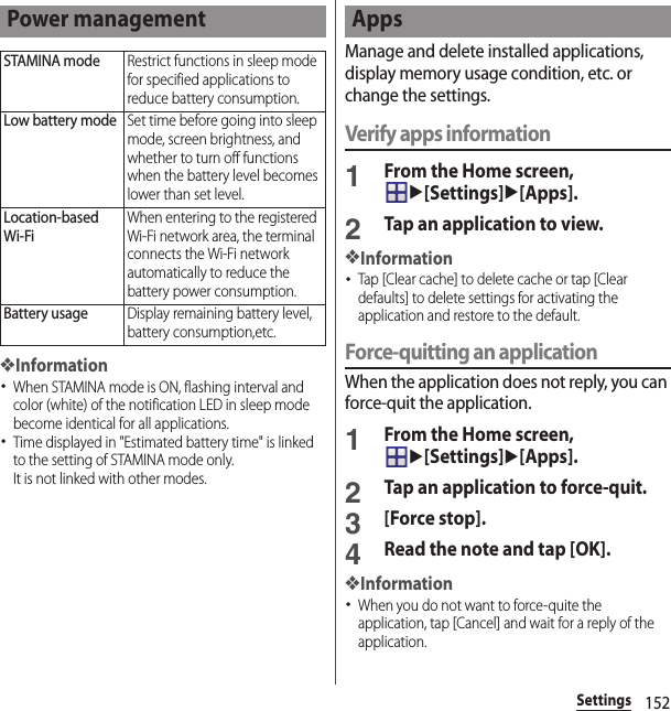 152Settings❖Information･When STAMINA mode is ON, flashing interval and color (white) of the notification LED in sleep mode become identical for all applications.･Time displayed in &quot;Estimated battery time&quot; is linked to the setting of STAMINA mode only.It is not linked with other modes.Manage and delete installed applications, display memory usage condition, etc. or change the settings.Verify apps information1From the Home screen, u[Settings]u[Apps].2Tap an application to view.❖Information･Tap [Clear cache] to delete cache or tap [Clear defaults] to delete settings for activating the application and restore to the default.Force-quitting an applicationWhen the application does not reply, you can force-quit the application.1From the Home screen, u[Settings]u[Apps].2Tap an application to force-quit.3[Force stop].4Read the note and tap [OK].❖Information･When you do not want to force-quite the application, tap [Cancel] and wait for a reply of the application.Power managementSTAMINA modeRestrict functions in sleep mode for specified applications to reduce battery consumption.Low battery modeSet time before going into sleep mode, screen brightness, and whether to turn off functions when the battery level becomes lower than set level.Location-based Wi-FiWhen entering to the registered Wi-Fi network area, the terminal connects the Wi-Fi network automatically to reduce the battery power consumption.Battery usageDisplay remaining battery level, battery consumption,etc.Apps