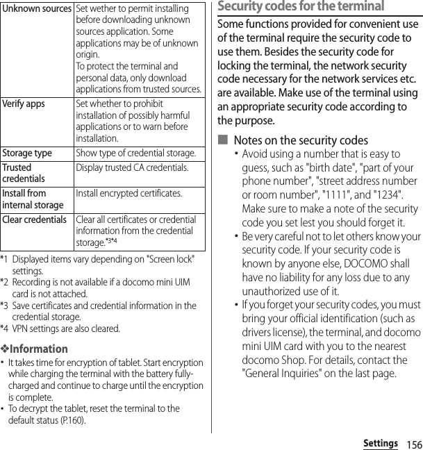 156Settings*1 Displayed items vary depending on &quot;Screen lock&quot; settings.*2 Recording is not available if a docomo mini UIM card is not attached.*3 Save certificates and credential information in the credential storage.*4 VPN settings are also cleared.❖Information･It takes time for encryption of tablet. Start encryption while charging the terminal with the battery fully-charged and continue to charge until the encryption is complete.･To decrypt the tablet, reset the terminal to the default status (P.160).Security codes for the terminalSome functions provided for convenient use of the terminal require the security code to use them. Besides the security code for locking the terminal, the network security code necessary for the network services etc. are available. Make use of the terminal using an appropriate security code according to the purpose.■ Notes on the security codes･Avoid using a number that is easy to guess, such as &quot;birth date&quot;, &quot;part of your phone number&quot;, &quot;street address number or room number&quot;, &quot;1111&quot;, and &quot;1234&quot;. Make sure to make a note of the security code you set lest you should forget it.･Be very careful not to let others know your security code. If your security code is known by anyone else, DOCOMO shall have no liability for any loss due to any unauthorized use of it.･If you forget your security codes, you must bring your official identification (such as drivers license), the terminal, and docomo mini UIM card with you to the nearest docomo Shop. For details, contact the &quot;General Inquiries&quot; on the last page.Unknown sourcesSet wether to permit installing before downloading unknown sources application. Some applications may be of unknown origin.To protect the terminal and personal data, only download applications from trusted sources.Verify appsSet whether to prohibit installation of possibly harmful applications or to warn before installation.Storage typeShow type of credential storage.Trusted credentialsDisplay trusted CA credentials.Install from internal storageInstall encrypted certificates.Clear credentialsClear all certificates or credential information from the credential storage.*3*4