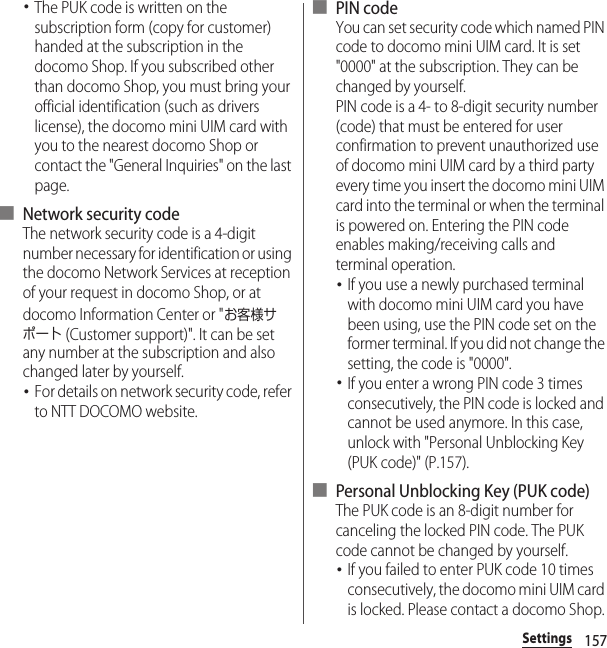 157Settings･The PUK code is written on the subscription form (copy for customer) handed at the subscription in the docomo Shop. If you subscribed other than docomo Shop, you must bring your official identification (such as drivers license), the docomo mini UIM card with you to the nearest docomo Shop or contact the &quot;General Inquiries&quot; on the last page.■ Network security codeThe network security code is a 4-digit number necessary for identification or using the docomo Network Services at reception of your request in docomo Shop, or at docomo Information Center or &quot;お客様サポート (Customer support)&quot;. It can be set any number at the subscription and also changed later by yourself.･For details on network security code, refer to NTT DOCOMO website.■ PIN codeYou can set security code which named PIN code to docomo mini UIM card. It is set &quot;0000&quot; at the subscription. They can be changed by yourself.PIN code is a 4- to 8-digit security number (code) that must be entered for user confirmation to prevent unauthorized use of docomo mini UIM card by a third party every time you insert the docomo mini UIM card into the terminal or when the terminal is powered on. Entering the PIN code enables making/receiving calls and terminal operation.･If you use a newly purchased terminal with docomo mini UIM card you have been using, use the PIN code set on the former terminal. If you did not change the setting, the code is &quot;0000&quot;.･If you enter a wrong PIN code 3 times consecutively, the PIN code is locked and cannot be used anymore. In this case, unlock with &quot;Personal Unblocking Key (PUK code)&quot; (P.157).■ Personal Unblocking Key (PUK code)The PUK code is an 8-digit number for canceling the locked PIN code. The PUK code cannot be changed by yourself.･If you failed to enter PUK code 10 times consecutively, the docomo mini UIM card is locked. Please contact a docomo Shop.