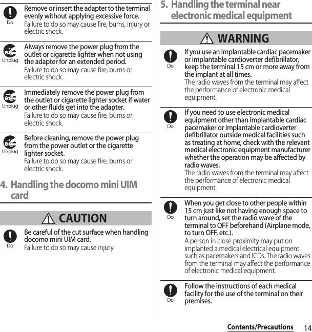 14Contents/PrecautionsRemove or insert the adapter to the terminal evenly without applying excessive force.Failure to do so may cause fire, burns, injury or electric shock.Always remove the power plug from the outlet or cigarette lighter when not using the adapter for an extended period.Failure to do so may cause fire, burns or electric shock.Immediately remove the power plug from the outlet or cigarette lighter socket if water or other fluids get into the adapter.Failure to do so may cause fire, burns or electric shock.Before cleaning, remove the power plug from the power outlet or the cigarette lighter socket.Failure to do so may cause fire, burns or electric shock.4. Handling the docomo mini UIM card CAUTIONBe careful of the cut surface when handling docomo mini UIM card.Failure to do so may cause injury.5. Handling the terminal near electronic medical equipment WARNINGIf you use an implantable cardiac pacemaker or implantable cardioverter defibrillator, keep the terminal 15 cm or more away from the implant at all times.The radio waves from the terminal may affect the performance of electronic medical equipment.If you need to use electronic medical equipment other than implantable cardiac pacemaker or implantable cardioverter defibrillator outside medical facilities such as treating at home, check with the relevant medical electronic equipment manufacturer whether the operation may be affected by radio waves.The radio waves from the terminal may affect the performance of electronic medical equipment.When you get close to other people within 15 cm just like not having enough space to turn around, set the radio wave of the terminal to OFF beforehand (Airplane mode, to turn OFF, etc.).A person in close proximity may put on implanted a medical electrical equipment such as pacemakers and ICDs. The radio waves from the terminal may affect the performance of electronic medical equipment.Follow the instructions of each medical facility for the use of the terminal on their premises.DoUnplugUnplugUnplugDoDoDoDoDo