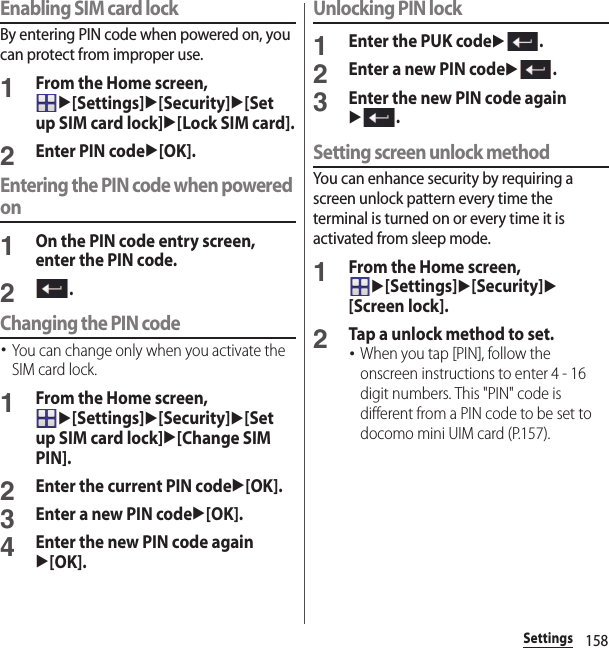 158SettingsEnabling SIM card lockBy entering PIN code when powered on, you can protect from improper use.1From the Home screen, u[Settings]u[Security]u[Set up SIM card lock]u[Lock SIM card].2Enter PIN codeu[OK].Entering the PIN code when powered on1On the PIN code entry screen, enter the PIN code.2.Changing the PIN code･You can change only when you activate the SIM card lock.1From the Home screen, u[Settings]u[Security]u[Set up SIM card lock]u[Change SIM PIN].2Enter the current PIN codeu[OK].3Enter a new PIN codeu[OK].4Enter the new PIN code againu[OK].Unlocking PIN lock1Enter the PUK codeu.2Enter a new PIN codeu.3Enter the new PIN code againu.Setting screen unlock methodYou can enhance security by requiring a screen unlock pattern every time the terminal is turned on or every time it is activated from sleep mode.1From the Home screen, u[Settings]u[Security]u[Screen lock].2Tap a unlock method to set.･When you tap [PIN], follow the onscreen instructions to enter 4 - 16 digit numbers. This &quot;PIN&quot; code is different from a PIN code to be set to docomo mini UIM card (P.157).