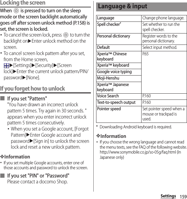 159SettingsLocking the screenWhen P is pressed to turn on the sleep mode or the screen backlight automatically goes off after screen unlock method (P.158) is set, the screen is locked.･To cancel the screen lock, press P to turn the backlight onuEnter unlock method on the screen.･To cancel screen lock pattern after you set, from the Home screen, u[Settings]u[Security]u[Screen lock]uEnter the current unlock pattern/PIN/passwordu[None].If you forget how to unlock■ If you set &quot;Pattern&quot;&quot;You have drawn an incorrect unlock pattern 5 times. Try again in 30 seconds. &quot; appears when you enter incorrect unlock pattern 5 times consecutively.･When you set a Google account, [Forgot Pattern]uEnter Google account and passwordu[Sign in] to unlock the screen lock and reset a new unlock pattern.❖Information･If you set multiple Google accounts, enter one of those accounts and password to unlock the screen.■ If you set &quot;PIN&quot; or &quot;Password&quot;Please contact a docomo Shop.* Downloading Android keyboard is required.❖Information･If you choose the wrong language and cannot read the menu texts, see the FAQ of the following website.http://www.sonymobile.co.jp/so-05g/faq.html (In Japanese only) Language &amp; inputLanguageChange phone language.Spell checker*Set whether to run the spell checker.Personal dictionaryRegister words to the personal dictionary.DefaultSelect input method.Xperia™ Chinese keyboardP. 6 5Xperia™ keyboardGoogle voice typingMoji-HenshuXperia™ Japanese keyboardVoice SearchP. 1 6 0Text-to-speech outputP. 1 6 0Pointer speedSet pointer speed when a mouse or trackpad is used.