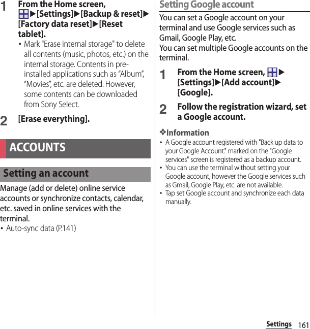 161Settings1From the Home screen, u[Settings]u[Backup &amp; reset]u[Factory data reset]u[Reset tablet].･Mark &quot;Erase internal storage&quot; to delete all contents (music, photos, etc.) on the internal storage. Contents in pre-installed applications such as “Album”, “Movies”, etc. are deleted. However, some contents can be downloaded from Sony Select.2[Erase everything].Manage (add or delete) online service accounts or synchronize contacts, calendar, etc. saved in online services with the terminal.･Auto-sync data (P.141)Setting Google accountYou can set a Google account on your terminal and use Google services such as Gmail, Google Play, etc.You can set multiple Google accounts on the terminal.1From the Home screen, u[Settings]u[Add account]u[Google].2Follow the registration wizard, set a Google account.❖Information･A Google account registered with &quot;Back up data to your Google Account.&quot; marked on the &quot;Google services&quot; screen is registered as a backup account.･You can use the terminal without setting your Google account, however the Google services such as Gmail, Google Play, etc. are not available.･Tap set Google account and synchronize each data manually.ACCOUNTSSetting an account