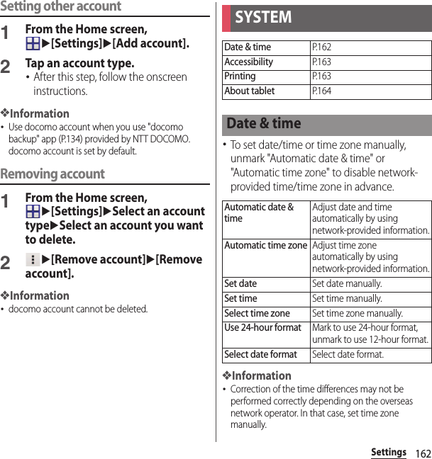 162SettingsSetting other account1From the Home screen, u[Settings]u[Add account].2Tap an account type.･After this step, follow the onscreen instructions.❖Information･Use docomo account when you use &quot;docomo backup&quot; app (P.134) provided by NTT DOCOMO. docomo account is set by default.Removing account1From the Home screen, u[Settings]uSelect an account typeuSelect an account you want to delete.2u[Remove account]u[Remove account].❖Information･docomo account cannot be deleted.･To set date/time or time zone manually, unmark &quot;Automatic date &amp; time&quot; or &quot;Automatic time zone&quot; to disable network-provided time/time zone in advance.❖Information･Correction of the time differences may not be performed correctly depending on the overseas network operator. In that case, set time zone manually.SYSTEMDate &amp; timeP. 1 6 2AccessibilityP. 1 6 3PrintingP. 1 6 3About tabletP. 1 6 4Date &amp; timeAutomatic date &amp; timeAdjust date and time automatically by using network-provided information.Automatic time zoneAdjust time zone automatically by using network-provided information.Set dateSet date manually.Set timeSet time manually.Select time zoneSet time zone manually.Use 24-hour formatMark to use 24-hour format, unmark to use 12-hour format.Select date formatSelect date format.