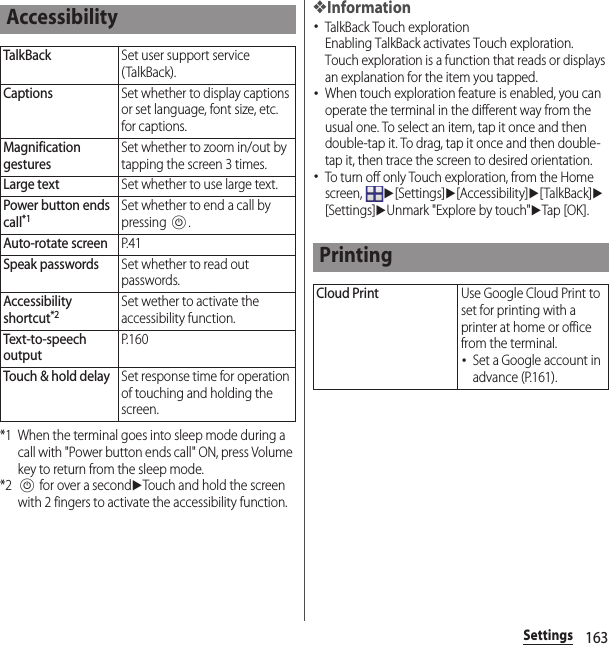 163Settings*1 When the terminal goes into sleep mode during a call with &quot;Power button ends call&quot; ON, press Volume key to return from the sleep mode.*2P for over a seconduTouch and hold the screen with 2 fingers to activate the accessibility function.❖Information･TalkBack Touch explorationEnabling TalkBack activates Touch exploration.Touch exploration is a function that reads or displays an explanation for the item you tapped.･When touch exploration feature is enabled, you can operate the terminal in the different way from the usual one. To select an item, tap it once and then double-tap it. To drag, tap it once and then double-tap it, then trace the screen to desired orientation.･To turn off only Touch exploration, from the Home screen, u[Settings]u[Accessibility]u[TalkBack]u[Settings]uUnmark &quot;Explore by touch&quot;uTap [OK ].AccessibilityTalkBackSet user support service (TalkBack).CaptionsSet whether to display captions or set language, font size, etc. for captions.Magnification gesturesSet whether to zoom in/out by tapping the screen 3 times.Large textSet whether to use large text.Power button ends call*1Set whether to end a call by pressing P.Auto-rotate screenP. 4 1Speak passwordsSet whether to read out passwords.Accessibility shortcut*2Set wether to activate the accessibility function.Text-to-speech outputP. 1 6 0Touch &amp; hold delaySet response time for operation of touching and holding the screen.PrintingCloud PrintUse Google Cloud Print to set for printing with a printer at home or office from the terminal.･Set a Google account in advance (P.161).
