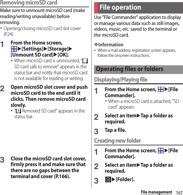 167File managementRemoving microSD cardMake sure to unmount microSD card (make reading/writing unavailable) before removing.･Opening/closing microSD card slot cover (P.24)1From the Home screen, u[Settings]u[Storage]u[Unmount SD card]u[OK].･When microSD card is unmounted, &quot;  SD card safe to remove&quot; appears in the status bar and notify that microSD card is not available for reading or writing.2Open microSD slot cover and push microSD card to the end until it clicks. Then remove microSD card slowly.･&quot;  Removed SD card&quot; appears in the status bar.3Close the microSD card slot cover, firmly press it and make sure that there are no gaps between the terminal and cover (P.166).Use &quot;File Commander&quot; application to display or manage various data such as still images, videos, music, etc. saved to the terminal or the microSD card.❖Information･When a mail address registration screen appears, follow the onscreen instructions.Displaying/Playing file1From the Home screen, u[File Commander].･When a microSD card is attached, &quot;SD card&quot; appears.2Select an itemuTap a folder as required.3Tap a file.Creating new folder1From the Home screen, u[File Commander].2Select an itemuTap a folder as required.3u[Folder].File operationOperating files or folders