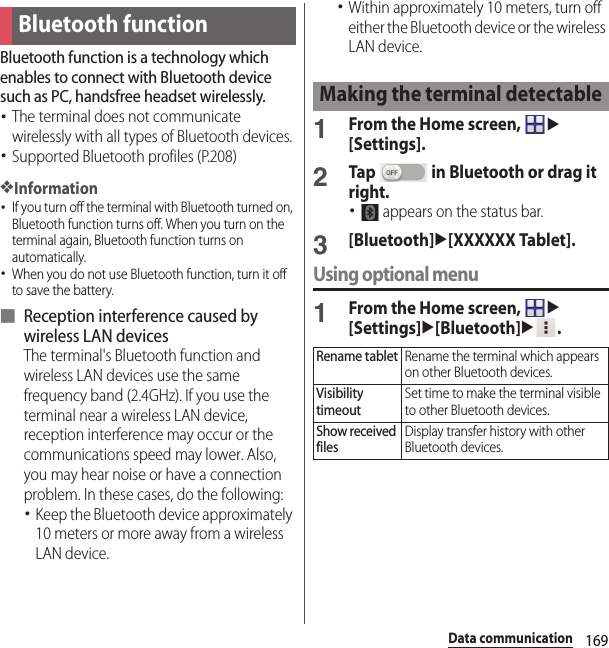 169Data communicationData communicationBluetooth function is a technology which enables to connect with Bluetooth device such as PC, handsfree headset wirelessly.･The terminal does not communicate wirelessly with all types of Bluetooth devices.･Supported Bluetooth profiles (P.208)❖Information･If you turn off the terminal with Bluetooth turned on, Bluetooth function turns off. When you turn on the terminal again, Bluetooth function turns on automatically.･When you do not use Bluetooth function, turn it off to save the battery.■ Reception interference caused by wireless LAN devicesThe terminal&apos;s Bluetooth function and wireless LAN devices use the same frequency band (2.4GHz). If you use the terminal near a wireless LAN device, reception interference may occur or the communications speed may lower. Also, you may hear noise or have a connection problem. In these cases, do the following:･Keep the Bluetooth device approximately 10 meters or more away from a wireless LAN device.･Within approximately 10 meters, turn off either the Bluetooth device or the wireless LAN device.1From the Home screen, u[Settings].2Tap   in Bluetooth or drag it right.･ appears on the status bar.3[Bluetooth]u[XXXXXX Tablet].Using optional menu1From the Home screen, u[Settings]u[Bluetooth]u.Bluetooth functionMaking the terminal detectableRename tabletRename the terminal which appears on other Bluetooth devices.Visibility timeoutSet time to make the terminal visible to other Bluetooth devices.Show received filesDisplay transfer history with other Bluetooth devices.