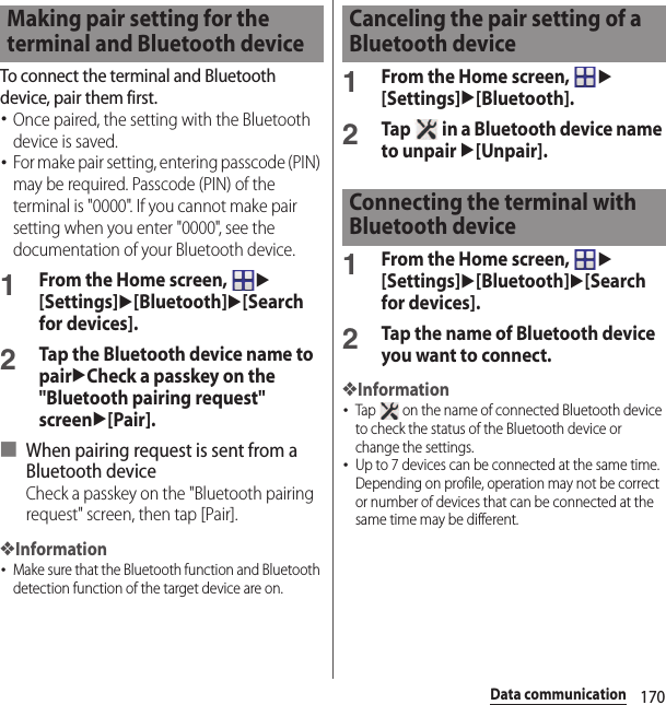 170Data communicationTo connect the terminal and Bluetooth device, pair them first.･Once paired, the setting with the Bluetooth device is saved.･For make pair setting, entering passcode (PIN) may be required. Passcode (PIN) of the terminal is &quot;0000&quot;. If you cannot make pair setting when you enter &quot;0000&quot;, see the documentation of your Bluetooth device.1From the Home screen, u[Settings]u[Bluetooth]u[Search for devices].2Tap the Bluetooth device name to pairuCheck a passkey on the &quot;Bluetooth pairing request&quot; screenu[Pair].■ When pairing request is sent from a Bluetooth deviceCheck a passkey on the &quot;Bluetooth pairing request&quot; screen, then tap [Pair].❖Information･Make sure that the Bluetooth function and Bluetooth detection function of the target device are on.1From the Home screen, u[Settings]u[Bluetooth].2Tap   in a Bluetooth device name to unpair u[Unpair].1From the Home screen, u[Settings]u[Bluetooth]u[Search for devices].2Tap the name of Bluetooth device you want to connect.❖Information･Tap   on the name of connected Bluetooth device to check the status of the Bluetooth device or change the settings.･Up to 7 devices can be connected at the same time. Depending on profile, operation may not be correct or number of devices that can be connected at the same time may be different.Making pair setting for the terminal and Bluetooth deviceCanceling the pair setting of a Bluetooth deviceConnecting the terminal with Bluetooth device