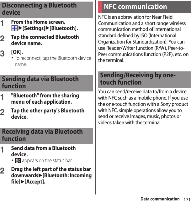 171Data communication1From the Home screen, u[Settings]u[Bluetooth].2Tap the connected Bluetooth device name.3[OK].･To reconnect, tap the Bluetooth device name.1&quot;Bluetooth&quot; from the sharing menu of each application.2Tap the other party&apos;s Bluetooth device.1Send data from a Bluetooth device.･ appears on the status bar.2Drag the left part of the status bar downwardsu[Bluetooth: Incoming file]u[Accept].NFC is an abbreviation for Near Field Communication and a short range wireless communication method of international standard defined by ISO (International Organization for Standardization). You can use Reader/Writer function (R/W), Peer-to-Peer communications function (P2P), etc. on the terminal.You can send/receive data to/from a device with NFC such as a mobile phone. If you use the one-touch function with a Sony product with NFC, simple operations allow you to send or receive images, music, photos or videos taken with the terminal.Disconnecting a Bluetooth deviceSending data via Bluetooth functionReceiving data via Bluetooth functionNFC communicationSending/Receiving by one-touch function