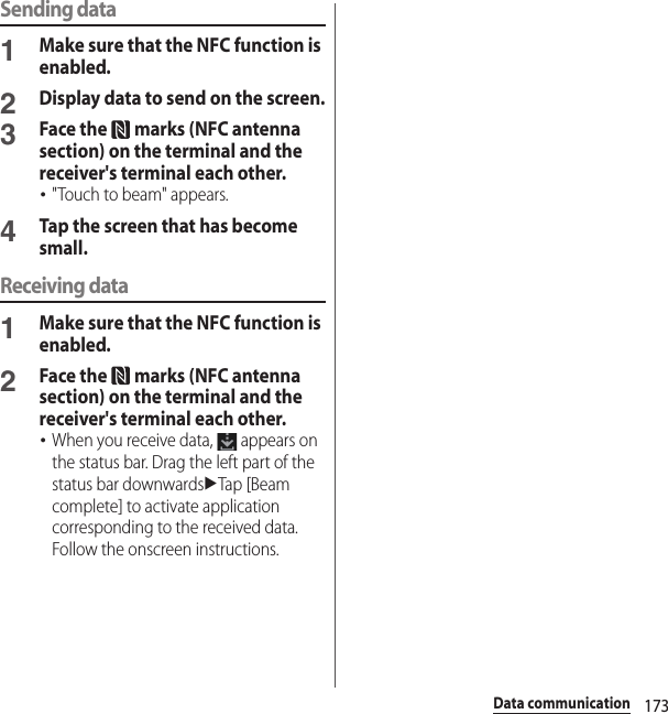 173Data communicationSending data1Make sure that the NFC function is enabled.2Display data to send on the screen.3Face the   marks (NFC antenna section) on the terminal and the receiver&apos;s terminal each other.･&quot;Touch to beam&quot; appears.4Tap the screen that has become small.Receiving data1Make sure that the NFC function is enabled.2Face the   marks (NFC antenna section) on the terminal and the receiver&apos;s terminal each other.･When you receive data,   appears on the status bar. Drag the left part of the status bar downwardsuTap [Beam complete] to activate application corresponding to the received data. Follow the onscreen instructions.