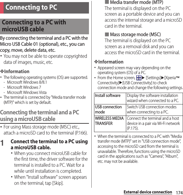 174External device connectionExternal device connectionBy connecting the terminal and a PC with the Micro USB Cable 01 (optional), etc., you can copy, move, delete data, etc.･You may not be able to operate copyrighted data of images, music, etc.❖Information･The following operating systems (OS) are supported.- Microsoft Windows 8/8.1- Microsoft Windows 7- Microsoft Windows Vista･The terminal is connected by &quot;Media transfer mode (MTP)&quot; which is set by default.Connecting the terminal and a PC using a microUSB cable･For using Mass storage mode (MSC) etc., attach a microSD card to the terminal (P.166).1Connect the terminal to a PC using a microUSB cable.･When you connect microUSB cable for the first time, the driver software for the terminal is installed to a PC. Wait for a while until installation is completed.･When &quot;Install software&quot; screen appears on the terminal, tap [Skip].■Media transfer mode (MTP)The terminal is displayed on the PC screen as a portable device and you can access the internal storage and a microSD card in the terminal.■Mass storage mode (MSC)The terminal is displayed on the PC screen as a removal disk and you can access the microSD card in the terminal.❖Information･Appeared screen may vary depending on the operating system (OS) of a PC.･From the Home screen, u [Settings]u[Xperia™ Connectivity]u[USB Connectivity] to check connection mode and change the following settings.･When the terminal is connected to a PC with &quot;Media transfer mode (MTP)&quot; set in &quot;USB connection mode&quot;, accessing to the microSD card from the terminal is unavailable. Therefore, functions using the microSD card in the applications such as &quot;Camera&quot;, &quot;Album&quot;, etc. may not be available.Connecting to PCConnecting to a PC with microUSB cableInstall softwareDisplay the software installation wizard when connected to a PC.USB connection modeSwitch USB connection modes when connecting to a PC.WIRELESS MEDIA TRANSFERConnect the terminal and a host device in a pair via Wi-Fi network (P.175).
