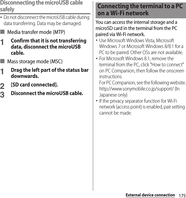 175External device connectionDisconnecting the microUSB cable safely･Do not disconnect the microUSB cable during data transferring. Data may be damaged.■ Media transfer mode (MTP)1Confirm that it is not transferring data, disconnect the microUSB cable.■ Mass storage mode (MSC)1Drag the left part of the status bar downwards.2[SD card connected].3Disconnect the microUSB cable.You can access the internal storage and a microSD card in the terminal from the PC paired via Wi-Fi network.･Use Microsoft Windows Vista, Microsoft Windows 7 or Microsoft Windows 8/8.1 for a PC to be paired. Other OSs are not available.･For Microsoft Windows 8.1, remove the terminal from the PC, click &quot;How to connect&quot; on PC Companion, then follow the onscreen instructions.For PC Companion, see the following website.http://www.sonymobile.co.jp/support/ (In Japanese only)･If the privacy separator function for Wi-Fi network (access point) is enabled, pair setting cannot be made.Connecting the terminal to a PC on a Wi-Fi network