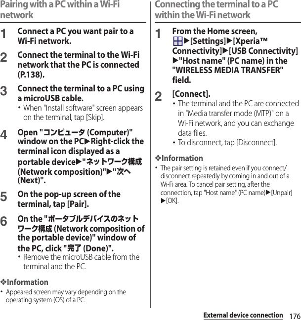 176External device connectionPairing with a PC within a Wi-Fi network1Connect a PC you want pair to a Wi-Fi network.2Connect the terminal to the Wi-Fi network that the PC is connected (P.138).3Connect the terminal to a PC using a microUSB cable.･When &quot;Install software&quot; screen appears on the terminal, tap [Skip].4Open &quot;コンピュータ (Computer)&quot; window on the PCuRight-click the terminal icon displayed as a portable deviceu&quot;ネットワーク構成 (Network composition)&quot;u&quot;次へ (Next)&quot;.5On the pop-up screen of the terminal, tap [Pair].6On the &quot;ポータブルデバイスのネットワーク構成 (Network composition of the portable device)&quot; window of the PC, click &quot;完了 (Done)&quot;.･Remove the microUSB cable from the terminal and the PC.❖Information･Appeared screen may vary depending on the operating system (OS) of a PC.Connecting the terminal to a PC within the Wi-Fi network1From the Home screen, u[Settings]u[Xperia™ Connectivity]u[USB Connectivity]u&quot;Host name&quot; (PC name) in the &quot;WIRELESS MEDIA TRANSFER&quot; field.2[Connect].･The terminal and the PC are connected in &quot;Media transfer mode (MTP)&quot; on a Wi-Fi network, and you can exchange data files.･To disconnect, tap [Disconnect].❖Information･The pair setting is retained even if you connect/disconnect repeatedly by coming in and out of a Wi-Fi area. To cancel pair setting, after the connection, tap &quot;Host name&quot; (PC name)u[Unpair]u[OK].