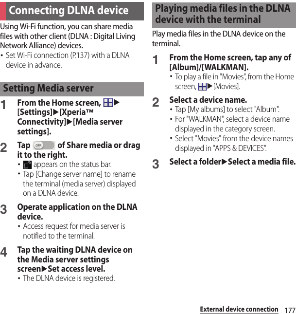 177External device connectionUsing Wi-Fi function, you can share media files with other client (DLNA : Digital Living Network Alliance) devices.･Set Wi-Fi connection (P.137) with a DLNA device in advance.1From the Home screen, u[Settings]u[Xperia™ Connectivity]u[Media server settings].2Tap   of Share media or drag it to the right.･ appears on the status bar.･Tap [Change server name] to rename the terminal (media server) displayed on a DLNA device.3Operate application on the DLNA device.･Access request for media server is notified to the terminal.4Tap the waiting DLNA device on the Media server settings screenuSet access level.･The DLNA device is registered.Play media files in the DLNA device on the terminal.1From the Home screen, tap any of [Album]/[WALKMAN].･To play a file in &quot;Movies&quot;, from the Home screen, u[Movies].2Select a device name.･Tap [My albums] to select &quot;Album&quot;.･For &quot;WALKMAN&quot;, select a device name displayed in the category screen.･Select &quot;Movies&quot; from the device names displayed in &quot;APPS &amp; DEVICES&quot;.3Select a folderuSelect a media file.Connecting DLNA deviceSetting Media serverPlaying media files in the DLNA device with the terminal