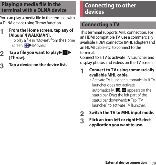 178External device connectionYou can play a media file in the terminal with a DLNA device using Throw function.1From the Home screen, tap any of [Album]/[WALKMAN].･To play a file in &quot;Movies&quot;, from the Home screen, u[Movies].2Tap a file you want to playuu[Throw].3Tap a device on the device list.This terminal supports MHL connection. For an HDMI compatible TV, use a commercially available HDMI connector (MHL adapter) and an HDMI cable etc. to connect to the terminal.Connect to a TV to activate TV Launcher and display photos and videos on the TV screen.1Connect to TV using commercially available MHL cable.･Activate TV launcher automatically. If TV launcher does not activate automatically,  ,   appears on the status bar. Drag the left part of the status bar downwardsuTap [ T V launcher] to activate TV launcher.2Switch the TV to MHL input mode.3Flick an icon left or rightuSelect application you want to use.Playing a media file in the terminal with a DLNA deviceConnecting to other devicesConnecting a TV