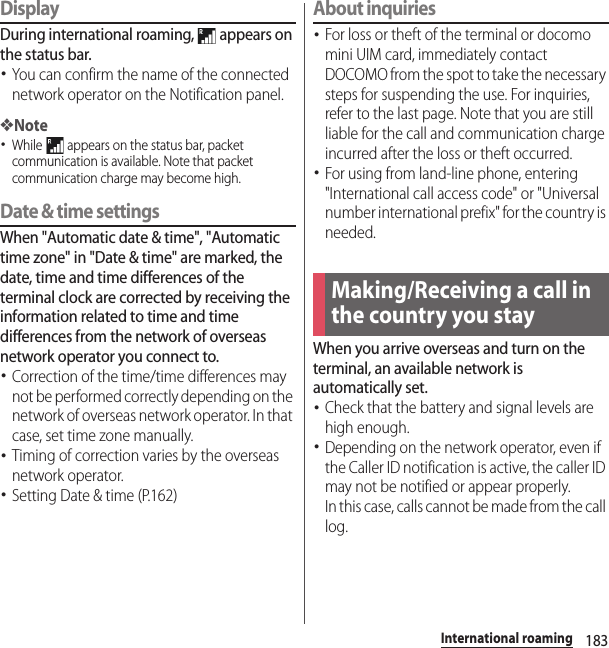 183International roamingDisplayDuring international roaming,   appears on the status bar.･You can confirm the name of the connected network operator on the Notification panel.❖Note･While   appears on the status bar, packet communication is available. Note that packet communication charge may become high.Date &amp; time settingsWhen &quot;Automatic date &amp; time&quot;, &quot;Automatic time zone&quot; in &quot;Date &amp; time&quot; are marked, the date, time and time differences of the terminal clock are corrected by receiving the information related to time and time differences from the network of overseas network operator you connect to. ･Correction of the time/time differences may not be performed correctly depending on the network of overseas network operator. In that case, set time zone manually.･Timing of correction varies by the overseas network operator.･Setting Date &amp; time (P.162)About inquiries･For loss or theft of the terminal or docomo mini UIM card, immediately contact DOCOMO from the spot to take the necessary steps for suspending the use. For inquiries, refer to the last page. Note that you are still liable for the call and communication charge incurred after the loss or theft occurred.･For using from land-line phone, entering &quot;International call access code&quot; or &quot;Universal number international prefix&quot; for the country is needed.When you arrive overseas and turn on the terminal, an available network is automatically set.･Check that the battery and signal levels are high enough.･Depending on the network operator, even if the Caller ID notification is active, the caller ID may not be notified or appear properly.In this case, calls cannot be made from the call log.Making/Receiving a call in the country you stay