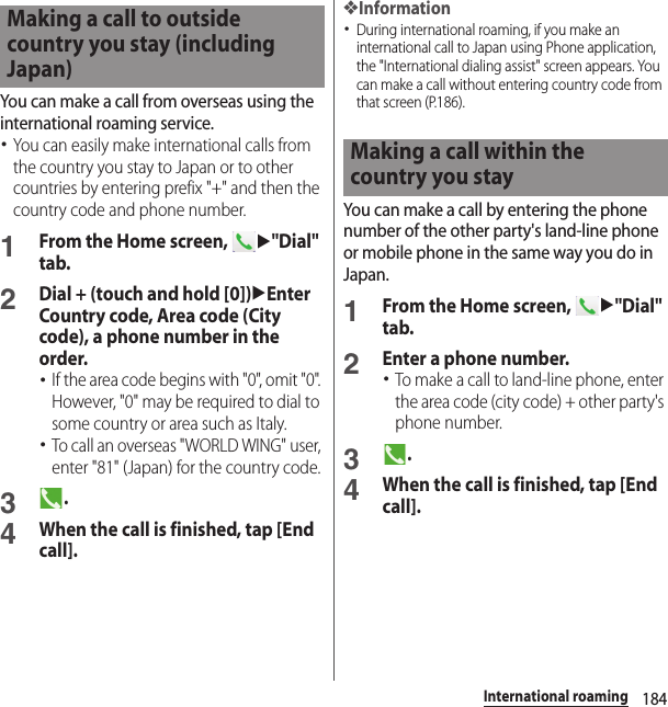 184International roamingYou can make a call from overseas using the international roaming service.･You can easily make international calls from the country you stay to Japan or to other countries by entering prefix &quot;+&quot; and then the country code and phone number.1From the Home screen, u&quot;Dial&quot; tab.2Dial + (touch and hold [0])uEnter Country code, Area code (City code), a phone number in the order.･If the area code begins with &quot;0&quot;, omit &quot;0&quot;. However, &quot;0&quot; may be required to dial to some country or area such as Italy.･To call an overseas &quot;WORLD WING&quot; user, enter &quot;81&quot; (Japan) for the country code.3.4When the call is finished, tap [End call].❖Information･During international roaming, if you make an international call to Japan using Phone application, the &quot;International dialing assist&quot; screen appears. You can make a call without entering country code from that screen (P.186).You can make a call by entering the phone number of the other party&apos;s land-line phone or mobile phone in the same way you do in Japan.1From the Home screen, u&quot;Dial&quot; tab.2Enter a phone number.･To make a call to land-line phone, enter the area code (city code) + other party&apos;s phone number.3.4When the call is finished, tap [End call].Making a call to outside country you stay (including Japan)Making a call within the country you stay