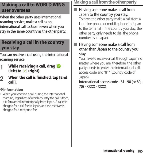 185International roamingWhen the other party uses international roaming service, make a call as an international call to Japan even when you stay in the same country as the other party.You can receive a call using the international roaming service.1While receiving a call, drag   (left) to   (right).2When the call is finished, tap [End call].❖Information･When you received a call during the international roaming, regardless of which country the call is from, it is forwarded internationally from Japan. A caller is charged for a call fee to Japan, and the receiver is charged for a reception fee.Making a call from the other party■ Having someone make a call from Japan to the country you stay.To have the other party make a call from a land-line phone or mobile phone in Japan to the terminal in the country you stay, the other party only needs to dial the phone number as in Japan.■ Having someone make a call from other than Japan to the country you stayYou have to receive a call through Japan no matter where you are; therefore, the other party needs to enter the international call access code and &quot;81&quot; (Country code of Japan).International access code - 81 - 90 (or 80, 70) - XXXX - XXXXMaking a call to WORLD WING user overseasReceiving a call in the country you stay