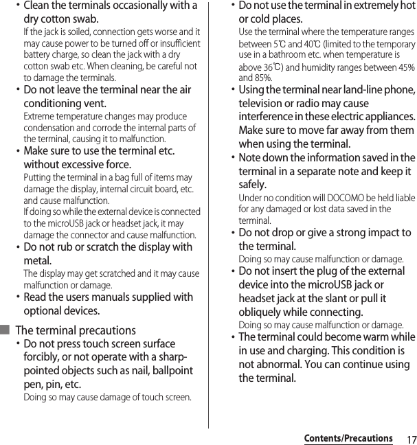 17Contents/Precautions･Clean the terminals occasionally with a dry cotton swab.If the jack is soiled, connection gets worse and it may cause power to be turned off or insufficient battery charge, so clean the jack with a dry cotton swab etc. When cleaning, be careful not to damage the terminals.･Do not leave the terminal near the air conditioning vent.Extreme temperature changes may produce condensation and corrode the internal parts of the terminal, causing it to malfunction.･Make sure to use the terminal etc. without excessive force.Putting the terminal in a bag full of items may damage the display, internal circuit board, etc. and cause malfunction.If doing so while the external device is connected to the microUSB jack or headset jack, it may damage the connector and cause malfunction.･Do not rub or scratch the display with metal.The display may get scratched and it may cause malfunction or damage.･Read the users manuals supplied with optional devices.■ The terminal precautions･Do not press touch screen surface forcibly, or not operate with a sharp-pointed objects such as nail, ballpoint pen, pin, etc.Doing so may cause damage of touch screen.･Do not use the terminal in extremely hot or cold places.Use the terminal where the temperature ranges between 5℃ and 40℃ (limited to the temporary use in a bathroom etc. when temperature is above 36℃) and humidity ranges between 45% and 85%.･Using the terminal near land-line phone, television or radio may cause interference in these electric appliances. Make sure to move far away from them when using the terminal.･Note down the information saved in the terminal in a separate note and keep it safely.Under no condition will DOCOMO be held liable for any damaged or lost data saved in the terminal.･Do not drop or give a strong impact to the terminal.Doing so may cause malfunction or damage.･Do not insert the plug of the external device into the microUSB jack or headset jack at the slant or pull it obliquely while connecting.Doing so may cause malfunction or damage.･The terminal could become warm while in use and charging. This condition is not abnormal. You can continue using the terminal.