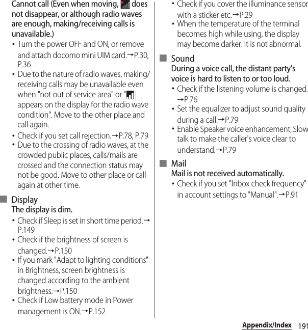 191Appendix/IndexCannot call (Even when moving,   does not disappear, or although radio waves are enough, making/receiving calls is unavailable.)･Turn the power OFF and ON, or remove and attach docomo mini UIM card.→P.30, P.36･Due to the nature of radio waves, making/receiving calls may be unavailable even when &quot;not out of service area&quot; or &quot;  appears on the display for the radio wave condition&quot;. Move to the other place and call again.･Check if you set call rejection.→P.78, P.79･Due to the crossing of radio waves, at the crowded public places, calls/mails are crossed and the connection status may not be good. Move to other place or call again at other time.■ DisplayThe display is dim.･Check if Sleep is set in short time period.→P.149･Check if the brightness of screen is changed.→P.150･If you mark &quot;Adapt to lighting conditions&quot; in Brightness, screen brightness is changed according to the ambient brightness.→P.150･Check if Low battery mode in Power management is ON.→P.152･Check if you cover the illuminance sensor with a sticker etc.→P.29･When the temperature of the terminal becomes high while using, the display may become darker. It is not abnormal.■ SoundDuring a voice call, the distant party&apos;s voice is hard to listen to or too loud.･Check if the listening volume is changed.→P.76･Set the equalizer to adjust sound quality during a call.→P.79･Enable Speaker voice enhancement, Slow talk to make the caller&apos;s voice clear to understand.→P.79■ MailMail is not received automatically.･Check if you set &quot;Inbox check frequency&quot; in account settings to &quot;Manual&quot;.→P.91