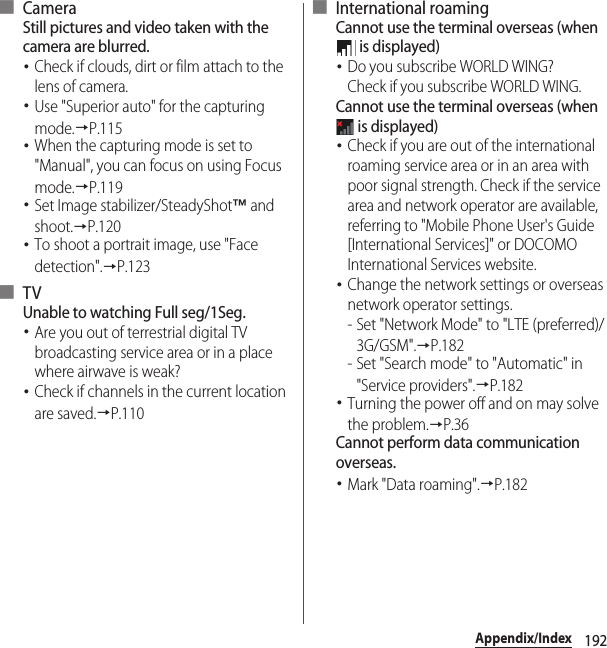 192Appendix/Index■ CameraStill pictures and video taken with the camera are blurred.･Check if clouds, dirt or film attach to the lens of camera.･Use &quot;Superior auto&quot; for the capturing mode.→P.115･When the capturing mode is set to &quot;Manual&quot;, you can focus on using Focus mode.→P.119･Set Image stabilizer/SteadyShot™ and shoot.→P.120･To shoot a portrait image, use &quot;Face detection&quot;.→P.123■ TVUnable to watching Full seg/1Seg.･Are you out of terrestrial digital TV broadcasting service area or in a place where airwave is weak?･Check if channels in the current location are saved.→P.110■ International roamingCannot use the terminal overseas (when  is displayed)･Do you subscribe WORLD WING?Check if you subscribe WORLD WING.Cannot use the terminal overseas (when  is displayed)･Check if you are out of the international roaming service area or in an area with poor signal strength. Check if the service area and network operator are available, referring to &quot;Mobile Phone User&apos;s Guide [International Services]&quot; or DOCOMO International Services website.･Change the network settings or overseas network operator settings.- Set &quot;Network Mode&quot; to &quot;LTE (preferred)/3G/GSM&quot;.→P.182- Set &quot;Search mode&quot; to &quot;Automatic&quot; in &quot;Service providers&quot;.→P.182･Turning the power off and on may solve the problem.→P.36Cannot perform data communication overseas.･Mark &quot;Data roaming&quot;.→P.182