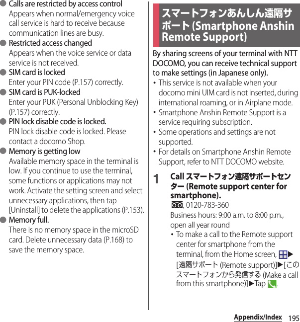 195Appendix/Index ●Calls are restricted by access controlAppears when normal/emergency voice call service is hard to receive because communication lines are busy. ●Restricted access changedAppears when the voice service or data service is not received. ●SIM card is lockedEnter your PIN code (P.157) correctly. ●SIM card is PUK-lockedEnter your PUK (Personal Unblocking Key) (P.157) correctly. ●PIN lock disable code is locked.PIN lock disable code is locked. Please contact a docomo Shop. ●Memory is getting lowAvailable memory space in the terminal is low. If you continue to use the terminal, some functions or applications may not work. Activate the setting screen and select unnecessary applications, then tap [Uninstall] to delete the applications (P.153). ●Memory full.There is no memory space in the microSD card. Delete unnecessary data (P.168) to save the memory space.By sharing screens of your terminal with NTT DOCOMO, you can receive technical support to make settings (in Japanese only).･This service is not available when your docomo mini UIM card is not inserted, during international roaming, or in Airplane mode.･Smartphone Anshin Remote Support is a service requiring subscription.･Some operations and settings are not supported.･For details on Smartphone Anshin Remote Support, refer to NTT DOCOMO website.1Call スマートフォン遠隔サポートセンター (Remote support center for smartphone). 0120-783-360Business hours: 9:00 a.m. to 8:00 p.m., open all year round･To make a call to the Remote support center for smartphone from the terminal, from the Home screen, u[遠隔サポート (Remote support)]u[このスマートフォンから発信する (Make a call from this smartphone)]uTap .スマートフォンあんしん遠隔サポート (Smartphone Anshin Remote Support)