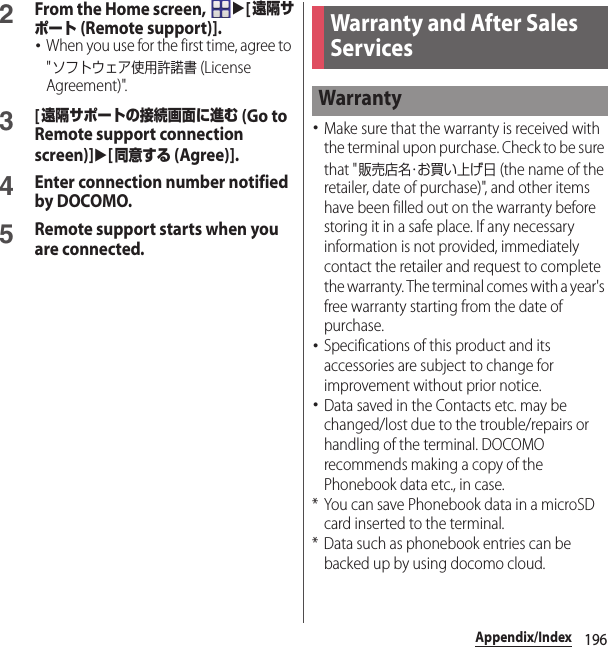 196Appendix/Index2From the Home screen, u[遠隔サポート (Remote support)].･When you use for the first time, agree to &quot;ソフトウェア使用許諾書 (License Agreement)&quot;.3[遠隔サポートの接続画面に進む (Go to Remote support connection screen)]u[同意する (Agree)].4Enter connection number notified by DOCOMO.5Remote support starts when you are connected.･Make sure that the warranty is received with the terminal upon purchase. Check to be sure that &quot;販売店名・お買い上げ日 (the name of the retailer, date of purchase)&quot;, and other items have been filled out on the warranty before storing it in a safe place. If any necessary information is not provided, immediately contact the retailer and request to complete the warranty. The terminal comes with a year&apos;s free warranty starting from the date of purchase.･Specifications of this product and its accessories are subject to change for improvement without prior notice.･Data saved in the Contacts etc. may be changed/lost due to the trouble/repairs or handling of the terminal. DOCOMO recommends making a copy of the Phonebook data etc., in case.* You can save Phonebook data in a microSD card inserted to the terminal.* Data such as phonebook entries can be backed up by using docomo cloud.Warranty and After Sales ServicesWarranty