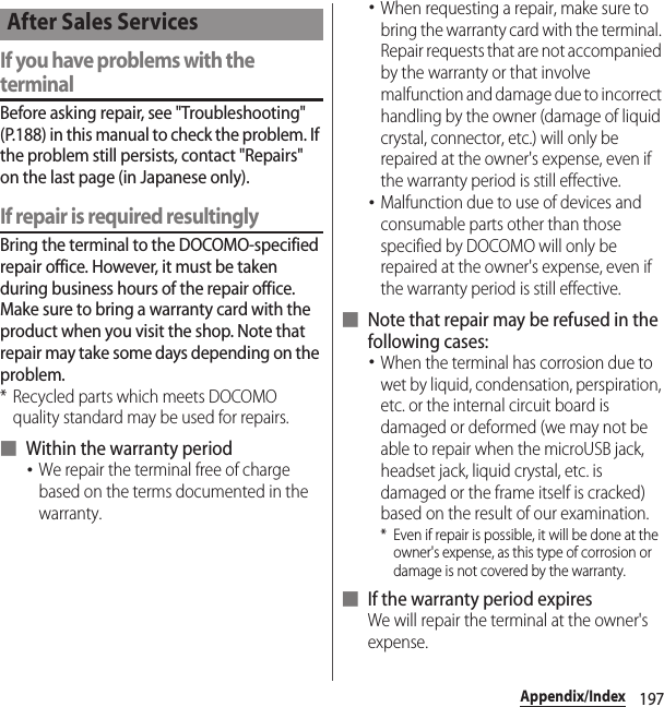 197Appendix/IndexIf you have problems with the terminalBefore asking repair, see &quot;Troubleshooting&quot; (P.188) in this manual to check the problem. If the problem still persists, contact &quot;Repairs&quot; on the last page (in Japanese only).If repair is required resultinglyBring the terminal to the DOCOMO-specified repair office. However, it must be taken during business hours of the repair office. Make sure to bring a warranty card with the product when you visit the shop. Note that repair may take some days depending on the problem.* Recycled parts which meets DOCOMO quality standard may be used for repairs.■ Within the warranty period･We repair the terminal free of charge based on the terms documented in the warranty.･When requesting a repair, make sure to bring the warranty card with the terminal. Repair requests that are not accompanied by the warranty or that involve malfunction and damage due to incorrect handling by the owner (damage of liquid crystal, connector, etc.) will only be repaired at the owner&apos;s expense, even if the warranty period is still effective.･Malfunction due to use of devices and consumable parts other than those specified by DOCOMO will only be repaired at the owner&apos;s expense, even if the warranty period is still effective.■ Note that repair may be refused in the following cases:･When the terminal has corrosion due to wet by liquid, condensation, perspiration, etc. or the internal circuit board is damaged or deformed (we may not be able to repair when the microUSB jack, headset jack, liquid crystal, etc. is damaged or the frame itself is cracked) based on the result of our examination.* Even if repair is possible, it will be done at the owner&apos;s expense, as this type of corrosion or damage is not covered by the warranty.■ If the warranty period expiresWe will repair the terminal at the owner&apos;s expense.After Sales Services