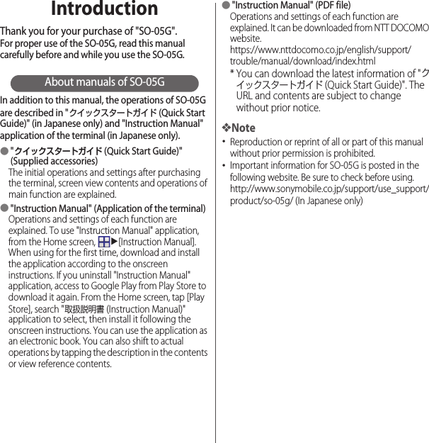 IntroductionThank you for your purchase of &quot;SO-05G&quot;.For proper use of the SO-05G, read this manual carefully before and while you use the SO-05G.About manuals of SO-05GIn addition to this manual, the operations of SO-05G are described in &quot;クイックスタートガイド (Quick Start Guide)&quot; (in Japanese only) and &quot;Instruction Manual&quot; application of the terminal (in Japanese only).●&quot;クイックスタートガイド (Quick Start Guide)&quot; (Supplied accessories)The initial operations and settings after purchasing the terminal, screen view contents and operations of main function are explained.●&quot;Instruction Manual&quot; (Application of the terminal)Operations and settings of each function are explained. To use &quot;Instruction Manual&quot; application, from the Home screen, u[Instruction Manual]. When using for the first time, download and install the application according to the onscreen instructions. If you uninstall &quot;Instruction Manual&quot; application, access to Google Play from Play Store to download it again. From the Home screen, tap [Play Store], search &quot;取扱説明書 (Instruction Manual)&quot; application to select, then install it following the onscreen instructions. You can use the application as an electronic book. You can also shift to actual operations by tapping the description in the contents or view reference contents.●&quot;Instruction Manual&quot; (PDF file)Operations and settings of each function are explained. It can be downloaded from NTT DOCOMO website.https://www.nttdocomo.co.jp/english/support/trouble/manual/download/index.html* You can download the latest information of &quot;クイックスタートガイド (Quick Start Guide)&quot;. The URL and contents are subject to change without prior notice.❖Note･Reproduction or reprint of all or part of this manual without prior permission is prohibited.･Important information for SO-05G is posted in the following website. Be sure to check before using.http://www.sonymobile.co.jp/support/use_support/product/so-05g/ (In Japanese only)