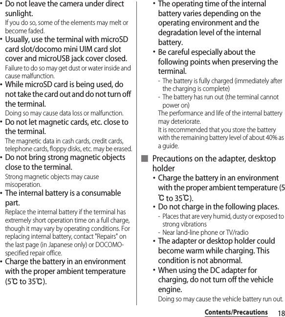 18Contents/Precautions･Do not leave the camera under direct sunlight.If you do so, some of the elements may melt or become faded.･Usually, use the terminal with microSD card slot/docomo mini UIM card slot cover and microUSB jack cover closed.Failure to do so may get dust or water inside and cause malfunction.･While microSD card is being used, do not take the card out and do not turn off the terminal.Doing so may cause data loss or malfunction.･Do not let magnetic cards, etc. close to the terminal.The magnetic data in cash cards, credit cards, telephone cards, floppy disks, etc. may be erased.･Do not bring strong magnetic objects close to the terminal.Strong magnetic objects may cause misoperation.･The internal battery is a consumable part.Replace the internal battery if the terminal has extremely short operation time on a full charge, though it may vary by operating conditions. For replacing internal battery, contact &quot;Repairs&quot; on the last page (in Japanese only) or DOCOMO-specified repair office.･Charge the battery in an environment with the proper ambient temperature (5℃ to 35℃).･The operating time of the internal battery varies depending on the operating environment and the degradation level of the internal battery.･Be careful especially about the following points when preserving the terminal.- The battery is fully charged (immediately after the charging is complete)- The battery has run out (the terminal cannot power on)The performance and life of the internal battery may deteriorate.It is recommended that you store the battery with the remaining battery level of about 40% as a guide.■ Precautions on the adapter, desktop holder･Charge the battery in an environment with the proper ambient temperature (5℃ to 35℃).･Do not charge in the following places.- Places that are very humid, dusty or exposed to strong vibrations- Near land-line phone or TV/radio･The adapter or desktop holder could become warm while charging. This condition is not abnormal.･When using the DC adapter for charging, do not turn off the vehicle engine.Doing so may cause the vehicle battery run out.