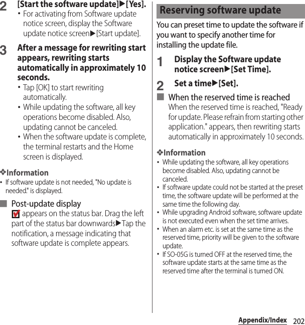 202Appendix/Index2[Start the software update]u[Yes].･For activating from Software update notice screen, display the Software update notice screenu[Start update].3After a message for rewriting start appears, rewriting starts automatically in approximately 10 seconds.･Tap [OK] to start rewriting automatically.･While updating the software, all key operations become disabled. Also, updating cannot be canceled.･When the software update is complete, the terminal restarts and the Home screen is displayed.❖Information･If software update is not needed, &quot;No update is needed.&quot; is displayed.■ Post-update display appears on the status bar. Drag the left part of the status bar downwardsuTap the notification, a message indicating that software update is complete appears.You can preset time to update the software if you want to specify another time for installing the update file.1Display the Software update notice screenu[Set Time].2Set a timeu[Set].■ When the reserved time is reachedWhen the reserved time is reached, &quot;Ready for update. Please refrain from starting other application.&quot; appears, then rewriting starts automatically in approximately 10 seconds.❖Information･While updating the software, all key operations become disabled. Also, updating cannot be canceled.･If software update could not be started at the preset time, the software update will be performed at the same time the following day.･While upgrading Android software, software update is not executed even when the set time arrives.･When an alarm etc. is set at the same time as the reserved time, priority will be given to the software update.･If SO-05G is turned OFF at the reserved time, the software update starts at the same time as the reserved time after the terminal is turned ON.Reserving software update
