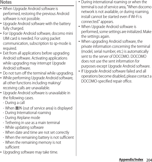 204Appendix/IndexNotes･When Upgrade Android software is performed, restoring the previous Android software is not possible.･Upgrade Android software with the battery fully charged.･For Upgrade Android software, docomo mini UIM card is needed. For using packet communication, subscription to sp-mode is required.･Exit from all applications before upgrading Android software. Activating applications while upgrading may interrupt Upgrade Android software.･Do not turn off the terminal while upgrading.･While performing Upgrade Android software, all other functions including making/receiving calls are unavailable.･Upgrade Android software is unavailable in the following cases.-During a call- When 圏外 (out of service area) is displayed- During International roaming- During Airplane mode- Tethering in use as a main terminal- While updating software- When date and time are not set correctly- When the remaining battery is not sufficient- When the remaining memory is not sufficient･Upgrading software may take time.･During international roaming or when the terminal is out of service area, &quot;When docomo network is not available, or during roaming, install cannot be started even if Wi-Fi is connected.&quot; appears.･When Upgrade Android software is performed, some settings are initialized. Make the settings again.･When upgrading Android software, the private information concerning the terminal (model, serial number, etc.) is automatically sent to the server of DOCOMO. DOCOMO does not use the sent information for purposes except Upgrade Android software.･If Upgrade Android software failed and all operations become disabled, please contact a DOCOMO-specified repair office.