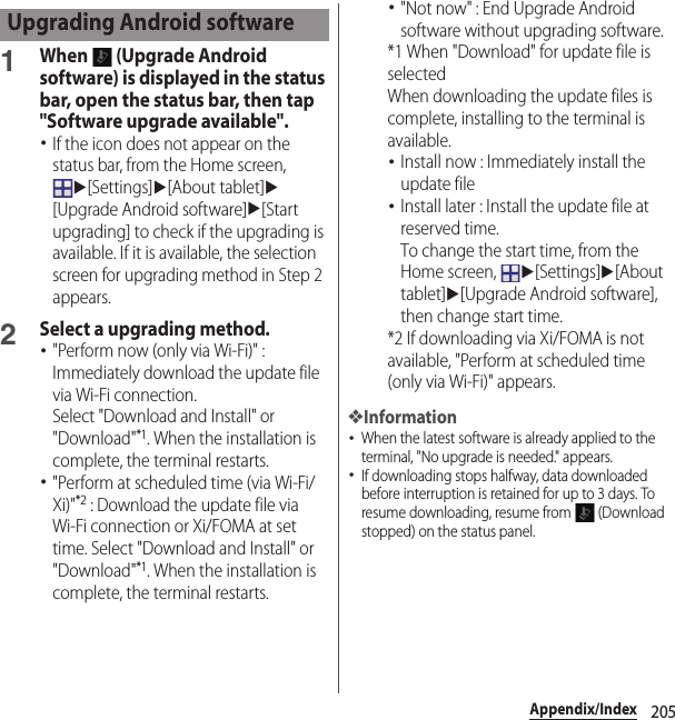 205Appendix/Index1When   (Upgrade Android software) is displayed in the status bar, open the status bar, then tap &quot;Software upgrade available&quot;.･If the icon does not appear on the status bar, from the Home screen, u[Settings]u[About tablet]u[Upgrade Android software]u[Start upgrading] to check if the upgrading is available. If it is available, the selection screen for upgrading method in Step 2 appears.2Select a upgrading method.･&quot;Perform now (only via Wi-Fi)&quot; : Immediately download the update file via Wi-Fi connection.Select &quot;Download and Install&quot; or &quot;Download&quot;*1. When the installation is complete, the terminal restarts.･&quot;Perform at scheduled time (via Wi-Fi/Xi)&quot;*2 : Download the update file via Wi-Fi connection or Xi/FOMA at set time. Select &quot;Download and Install&quot; or &quot;Download&quot;*1. When the installation is complete, the terminal restarts.･&quot;Not now&quot; : End Upgrade Android software without upgrading software.*1 When &quot;Download&quot; for update file is selectedWhen downloading the update files is complete, installing to the terminal is available.･Install now : Immediately install the update file･Install later : Install the update file at reserved time.To change the start time, from the Home screen, u[Settings]u[About tablet]u[Upgrade Android software], then change start time.*2 If downloading via Xi/FOMA is not available, &quot;Perform at scheduled time (only via Wi-Fi)&quot; appears.❖Information･When the latest software is already applied to the terminal, &quot;No upgrade is needed.&quot; appears.･If downloading stops halfway, data downloaded before interruption is retained for up to 3 days. To resume downloading, resume from   (Download stopped) on the status panel.Upgrading Android software