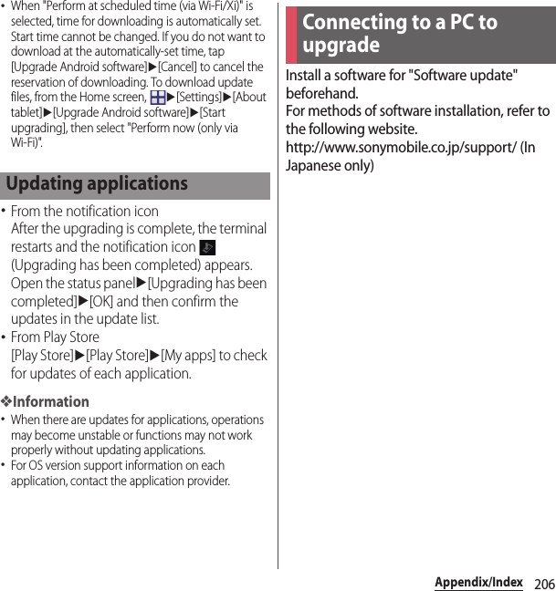 206Appendix/Index･When &quot;Perform at scheduled time (via Wi-Fi/Xi)&quot; is selected, time for downloading is automatically set. Start time cannot be changed. If you do not want to download at the automatically-set time, tap [Upgrade Android software]u[Cancel] to cancel the reservation of downloading. To download update files, from the Home screen, u[Settings]u[About tablet]u[Upgrade Android software]u[Start upgrading], then select &quot;Perform now (only via Wi-Fi)&quot;.･From the notification iconAfter the upgrading is complete, the terminal restarts and the notification icon   (Upgrading has been completed) appears.Open the status panelu[Upgrading has been completed]u[OK] and then confirm the updates in the update list.･From Play Store[Play Store]u[Play Store]u[My apps] to check for updates of each application.❖Information･When there are updates for applications, operations may become unstable or functions may not work properly without updating applications.･For OS version support information on each application, contact the application provider.Install a software for &quot;Software update&quot; beforehand.For methods of software installation, refer to the following website.http://www.sonymobile.co.jp/support/ (In Japanese only)Updating applicationsConnecting to a PC to upgrade